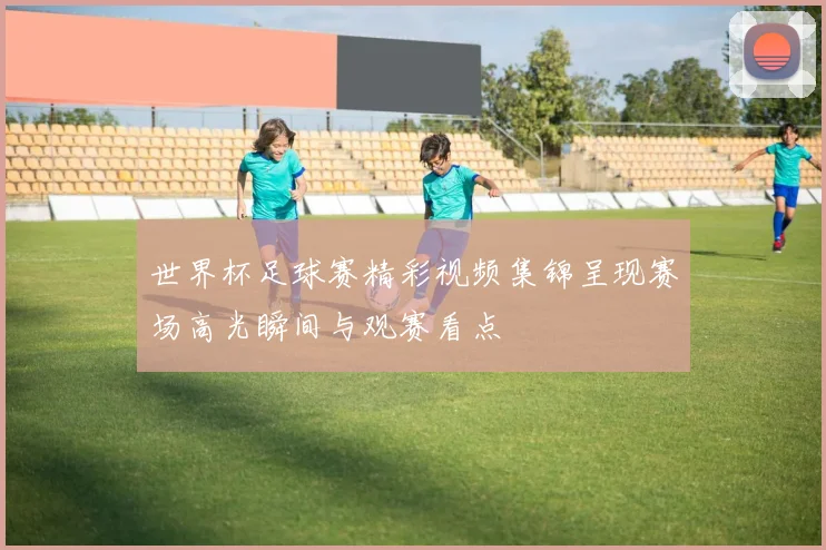 世界杯足球赛精彩视频集锦呈现赛场高光瞬间与观赛看点