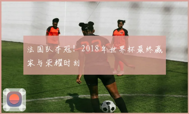 法国队夺冠！2018年世界杯最终赢家与荣耀时刻
