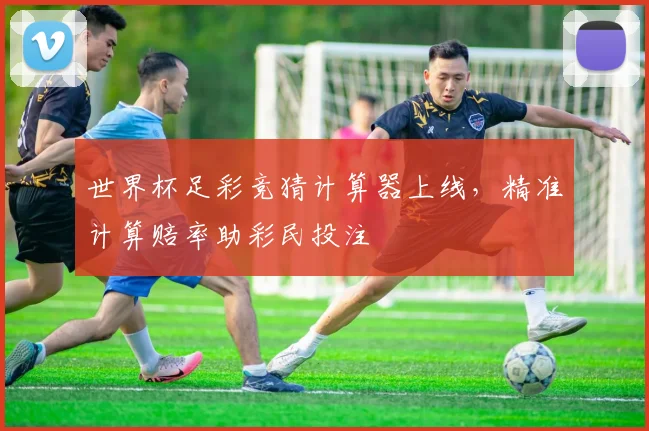 世界杯足彩竞猜计算器上线，精准计算赔率助彩民投注